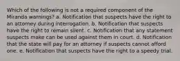 Which of the following is not a required component of the Miranda warnings? a. Notification that suspects have the right to an attorney during interrogation. b. Notification that suspects have the right to remain silent. c. Notification that any statement suspects make can be used against them in court. d. Notification that the state will pay for an attorney if suspects cannot afford one. e. Notification that suspects have the right to a speedy trial.