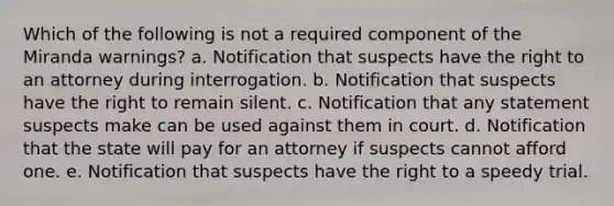 Which of the following is not a required component of the Miranda warnings? a. Notification that suspects have the right to an attorney during interrogation. b. Notification that suspects have the right to remain silent. c. Notification that any statement suspects make can be used against them in court. d. Notification that the state will pay for an attorney if suspects cannot afford one. e. Notification that suspects have the right to a speedy trial.