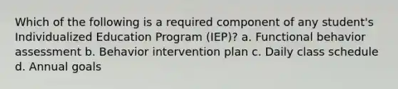 Which of the following is a required component of any student's Individualized Education Program (IEP)? a. Functional behavior assessment b. Behavior intervention plan c. Daily class schedule d. Annual goals