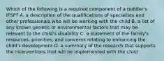Which of the following is a required component of a toddler's IFSP? A. a description of the qualifications of specialists and other professionals who will be working with the child B. a list of any known genetic or environmental factors that may be relevant to the child's disability C. a statement of the family's resources, priorities, and concerns relating to enhancing the child's development D. a summary of the research that supports the interventions that will be implemented with the child
