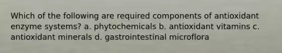 Which of the following are required components of antioxidant enzyme systems? a. phytochemicals b. antioxidant vitamins c. antioxidant minerals d. gastrointestinal microflora