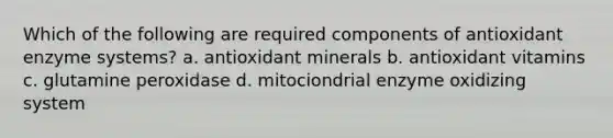 Which of the following are required components of antioxidant enzyme systems? a. antioxidant minerals b. antioxidant vitamins c. glutamine peroxidase d. mitociondrial enzyme oxidizing system