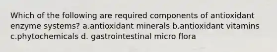 Which of the following are required components of antioxidant enzyme systems? a.antioxidant minerals b.antioxidant vitamins c.phytochemicals d. gastrointestinal micro flora