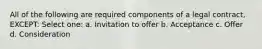All of the following are required components of a legal contract, EXCEPT: Select one: a. Invitation to offer b. Acceptance c. Offer d. Consideration