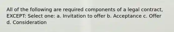 All of the following are required components of a legal contract, EXCEPT: Select one: a. Invitation to offer b. Acceptance c. Offer d. Consideration