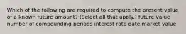 Which of the following are required to compute the present value of a known future amount? (Select all that apply.) future value number of compounding periods interest rate date market value