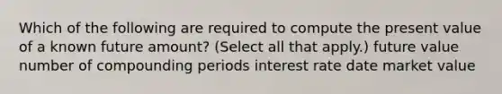 Which of the following are required to compute the present value of a known future amount? (Select all that apply.) future value number of compounding periods interest rate date market value