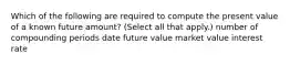 Which of the following are required to compute the present value of a known future amount? (Select all that apply.) number of compounding periods date future value market value interest rate