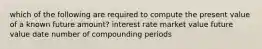 which of the following are required to compute the present value of a known future amount? interest rate market value future value date number of compounding periods