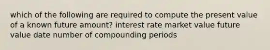 which of the following are required to compute the present value of a known future amount? interest rate market value future value date number of compounding periods