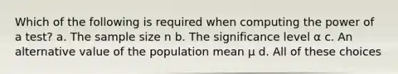 Which of the following is required when computing the power of a test? a. The sample size n b. The significance level α c. An alternative value of the population mean μ d. All of these choices