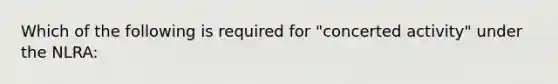 Which of the following is required for "concerted activity" under the NLRA: