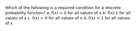 Which of the following is a required condition for a discrete probability function? a. f(x) = 0 for all values of x b. f(x) 1 for all values of x c. f(x) < 0 for all values of x d. f(x) = 1 for all values of x