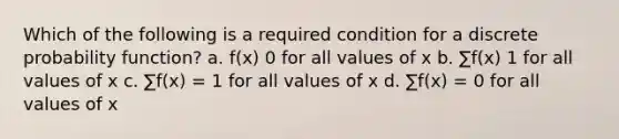 Which of the following is a required condition for a discrete probability function? a. f(x) 0 for all values of x b. ∑f(x) 1 for all values of x c. ∑f(x) = 1 for all values of x d. ∑f(x) = 0 for all values of x