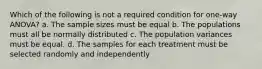 Which of the following is not a required condition for one-way ANOVA? a. The sample sizes must be equal b. The populations must all be normally distributed c. The population variances must be equal. d. The samples for each treatment must be selected randomly and independently