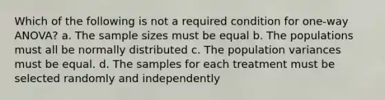 Which of the following is not a required condition for one-way ANOVA? a. The sample sizes must be equal b. The populations must all be normally distributed c. The population variances must be equal. d. The samples for each treatment must be selected randomly and independently