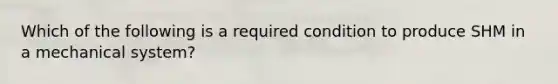 Which of the following is a required condition to produce SHM in a mechanical system?