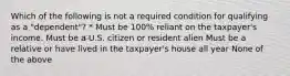 Which of the following is not a required condition for qualifying as a "dependent"? * Must be 100% reliant on the taxpayer's income. Must be a U.S. citizen or resident alien Must be a relative or have lived in the taxpayer's house all year None of the above