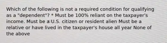 Which of the following is not a required condition for qualifying as a "dependent"? * Must be 100% reliant on the taxpayer's income. Must be a U.S. citizen or resident alien Must be a relative or have lived in the taxpayer's house all year None of the above