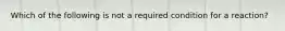 Which of the following is not a required condition for a reaction?