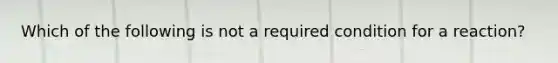 Which of the following is not a required condition for a reaction?