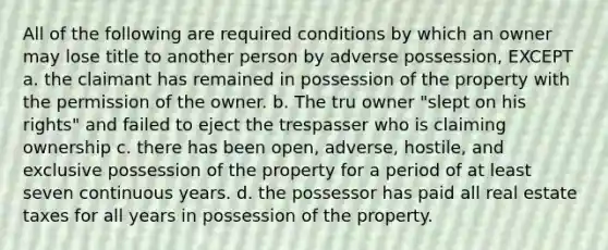 All of the following are required conditions by which an owner may lose title to another person by adverse possession, EXCEPT a. the claimant has remained in possession of the property with the permission of the owner. b. The tru owner "slept on his rights" and failed to eject the trespasser who is claiming ownership c. there has been open, adverse, hostile, and exclusive possession of the property for a period of at least seven continuous years. d. the possessor has paid all real estate taxes for all years in possession of the property.