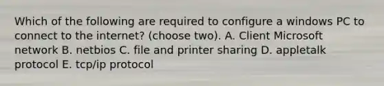 Which of the following are required to configure a windows PC to connect to the internet? (choose two). A. Client Microsoft network B. netbios C. file and printer sharing D. appletalk protocol E. tcp/ip protocol