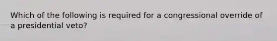 Which of the following is required for a congressional override of a presidential veto?
