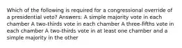 Which of the following is required for a congressional override of a presidential veto? Answers: A simple majority vote in each chamber A two-thirds vote in each chamber A three-fifths vote in each chamber A two-thirds vote in at least one chamber and a simple majority in the other