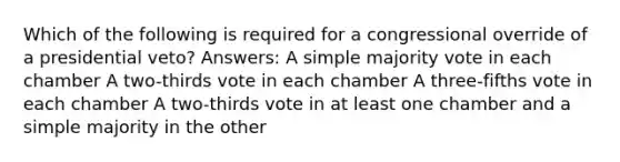 Which of the following is required for a congressional override of a presidential veto? Answers: A simple majority vote in each chamber A two-thirds vote in each chamber A three-fifths vote in each chamber A two-thirds vote in at least one chamber and a simple majority in the other