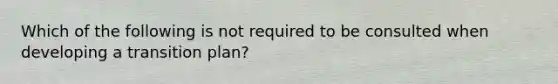 Which of the following is not required to be consulted when developing a transition plan?