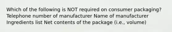 Which of the following is NOT required on consumer packaging? Telephone number of manufacturer Name of manufacturer Ingredients list Net contents of the package (i.e., volume)