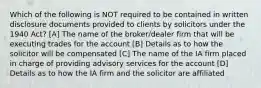 Which of the following is NOT required to be contained in written disclosure documents provided to clients by solicitors under the 1940 Act? [A] The name of the broker/dealer firm that will be executing trades for the account [B] Details as to how the solicitor will be compensated [C] The name of the IA firm placed in charge of providing advisory services for the account [D] Details as to how the IA firm and the solicitor are affiliated