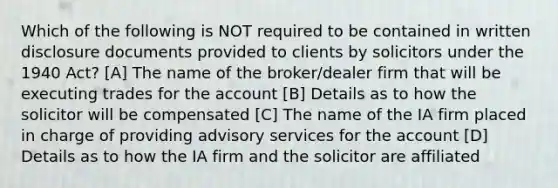 Which of the following is NOT required to be contained in written disclosure documents provided to clients by solicitors under the 1940 Act? [A] The name of the broker/dealer firm that will be executing trades for the account [B] Details as to how the solicitor will be compensated [C] The name of the IA firm placed in charge of providing advisory services for the account [D] Details as to how the IA firm and the solicitor are affiliated