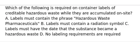 Which of the following is required on container labels of creditable hazardous waste while they are accumulated on-site? A. Labels must contain the phrase "Hazardous Waste Pharmaceuticals" B. Labels must contain a radiation symbol C. Labels must have the date that the substance became a hazardous waste D. No labeling requirements are required