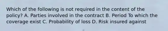 Which of the following is not required in the content of the policy? A. Parties involved in the contract B. Period To which the coverage exist C. Probability of loss D. Risk insured against