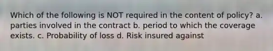 Which of the following is NOT required in the content of policy? a. parties involved in the contract b. period to which the coverage exists. c. Probability of loss d. Risk insured against