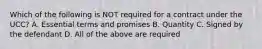 Which of the following is NOT required for a contract under the UCC? A. Essential terms and promises B. Quantity C. Signed by the defendant D. All of the above are required