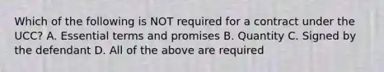 Which of the following is NOT required for a contract under the UCC? A. Essential terms and promises B. Quantity C. Signed by the defendant D. All of the above are required