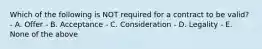 Which of the following is NOT required for a contract to be valid? - A. Offer - B. Acceptance - C. Consideration - D. Legality - E. None of the above