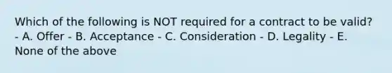 Which of the following is NOT required for a contract to be valid? - A. Offer - B. Acceptance - C. Consideration - D. Legality - E. None of the above