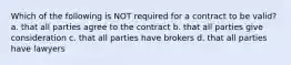 Which of the following is NOT required for a contract to be valid? a. that all parties agree to the contract b. that all parties give consideration c. that all parties have brokers d. that all parties have lawyers