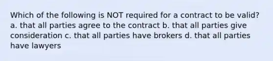 Which of the following is NOT required for a contract to be valid? a. that all parties agree to the contract b. that all parties give consideration c. that all parties have brokers d. that all parties have lawyers