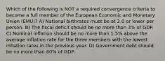 Which of the following is NOT a required convergence criteria to become a full member of the European Economic and Monetary Union (EMU)? A) National birthrates must be at 2.0 or lower per person. B) The fiscal deficit should be no more than 3% of GDP. C) Nominal inflation should be no more than 1.5% above the average inflation rate for the three members with the lowest inflation rates in the previous year. D) Government debt should be no more than 60% of GDP.