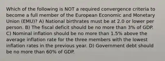 Which of the following is NOT a required convergence criteria to become a full member of the European Economic and Monetary Union (EMU)? A) National birthrates must be at 2.0 or lower per person. B) The fiscal deficit should be no more than 3% of GDP. C) Nominal inflation should be no more than 1.5% above the average inflation rate for the three members with the lowest inflation rates in the previous year. D) Government debt should be no more than 60% of GDP.