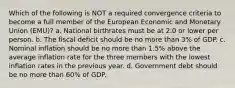 Which of the following is NOT a required convergence criteria to become a full member of the European Economic and Monetary Union (EMU)? a. National birthrates must be at 2.0 or lower per person. b. The fiscal deficit should be no more than 3% of GDP. c. Nominal inflation should be no more than 1.5% above the average inflation rate for the three members with the lowest inflation rates in the previous year. d. Government debt should be no more than 60% of GDP.