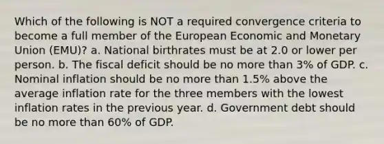 Which of the following is NOT a required convergence criteria to become a full member of the European Economic and Monetary Union (EMU)? a. National birthrates must be at 2.0 or lower per person. b. The fiscal deficit should be no more than 3% of GDP. c. Nominal inflation should be no more than 1.5% above the average inflation rate for the three members with the lowest inflation rates in the previous year. d. Government debt should be no more than 60% of GDP.