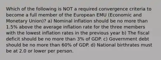 Which of the following is NOT a required convergence criteria to become a full member of the European EMU (Economic and Monetary Union)? a) Nominal inflation should be no more than 1.5% above the average inflation rate for the three members with the lowest inflation rates in the previous year b) The fiscal deficit should be no more than 3% of GDP. c) Government debt should be no more than 60% of GDP. d) National birthrates must be at 2.0 or lower per person.