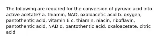 The following are required for the conversion of pyruvic acid into active acetate? a. thiamin, NAD, oxaloacetic acid b. oxygen, pantothentic acid, vitamin E c. thiamin, niacin, riboflavin, pantothentic acid, NAD d. pantothentic acid, oxaloacetate, citric acid