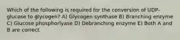 Which of the following is required for the conversion of UDP-glucose to glycogen? A) Glycogen synthase B) Branching enzyme C) Glucose phosphorlyase D) Debranching enzyme E) Both A and B are correct